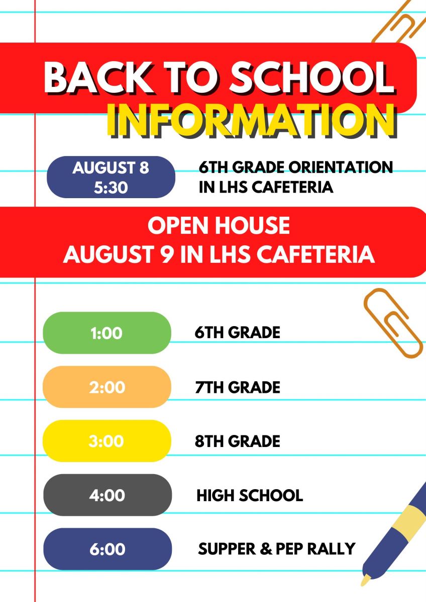 Back to School Information 7th grade orientation is August 8 at 5:30 in LHS Cafeteria. Open house is August 9 in LHS Cafeteria. 6th grade at 1:00, 7th grade at 2:00, 8th grade at 3:00, high school at 4:00, supper and pep rally at 6:00